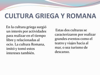 CULTURA GRIEGA Y ROMANA
En la cultura griega surgió
un interés por actividades
para realizar en el tiempo
libre y relacionadas al
ocio. La cultura Romana,
imitó y tomó estos
intereses también.
Estas dos culturas se
caracterizaron por realizar
grandes eventos como el
teatro y viajes hacia al
mar, o sea turismo de
descanso.
 