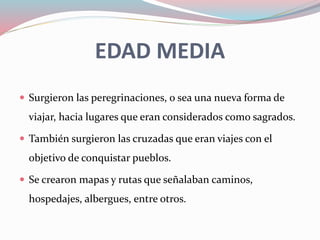 EDAD MEDIA
 Surgieron las peregrinaciones, o sea una nueva forma de
viajar, hacia lugares que eran considerados como sagrados.
 También surgieron las cruzadas que eran viajes con el
objetivo de conquistar pueblos.
 Se crearon mapas y rutas que señalaban caminos,
hospedajes, albergues, entre otros.
 