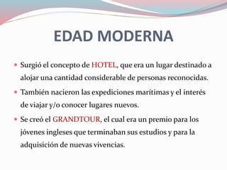 EDAD MODERNA
 Surgió el concepto de HOTEL, que era un lugar destinado a
alojar una cantidad considerable de personas reconocidas.
 También nacieron las expediciones marítimas y el interés
de viajar y/o conocer lugares nuevos.
 Se creó el GRANDTOUR, el cual era un premio para los
jóvenes ingleses que terminaban sus estudios y para la
adquisición de nuevas vivencias.
 