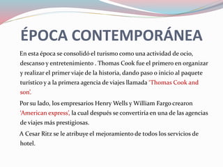 ÉPOCA CONTEMPORÁNEA
En esta época se consolidó el turismo como una actividad de ocio,
descanso y entretenimiento . Thomas Cook fue el primero en organizar
y realizar el primer viaje de la historia, dando paso o inicio al paquete
turístico y a la primera agencia de viajes llamada ‘Thomas Cook and
son’.
Por su lado, los empresarios Henry Wells y William Fargo crearon
‘American express’, la cual después se convertiría en una de las agencias
de viajes más prestigiosas.
A Cesar Ritz se le atribuye el mejoramiento de todos los servicios de
hotel.
 