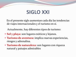 SIGLO XXI
En el presente siglo aumentan cada día las tendencias
de viajes internacionales y el turismo en sí.
Actualmente, hay diferentes tipos de turismo:
 Sol y playa: son lugares exóticos y lejanos.
 Turismo de aventura: implica nuevas experiencias,
riesgos y adrenalina.
 Turismo de naturaleza: son lugares con riqueza
natural y paisajes admirables
 
