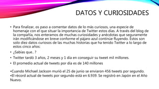 DATOS Y CURIOSIDADES
• Para finalizar, os paso a comentar datos de lo más curiosos, una especie de
homenaje con el que situar la importancia de Twitter estos días. A través del blog de
la compañía, nos enteramos de muchas curiosidades y anécdotas que seguramente
irán modificándose en breve conforme el pájaro azul continúe fluyendo. Estos son
solo diez datos curiosos de las muchas historias que ha tenido Twitter a lo largo de
estos cinco años:
• ¿Sabías que.. ?
• Twitter tardó 3 años, 2 meses y 1 día en conseguir su tweet mil millones.
• El promedio actual de tweets por día es de 140 millones
•Cuando Michael Jackson murió el 25 de junio se enviaron 456 tweets por segundo.
•El récord actual de tweets por segundo está en 6.939. Se registró en Japón en el Año
Nuevo.
 