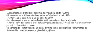 •Actualmente, el promedio de cuentas nuevas al día es de 460.000.
•El aumento en el último año de usuarios móviles ha sido del 182%.
•Twitter llegó al castellano el 30 de abril del 2009
•La ballena que aparece cuando Twitter está saturado es obra de Yiying Lu
•Charlie Shenn tiene el récord de followers (seguidores) en 24 horas con más de un millón
y medio… sin escribir un tweet
•El nombre de Twitter viene de un doble término inglés que significa «corta ráfaga de
información intrascendente y gorjeo de los pájaros«.
 