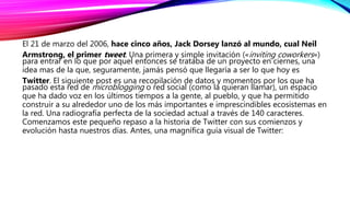 El 21 de marzo del 2006, hace cinco años, Jack Dorsey lanzó al mundo, cual Neil
Armstrong, el primer tweet. Una primera y simple invitación («inviting coworkers«)
para entrar en lo que por aquel entonces se trataba de un proyecto en ciernes, una
idea mas de la que, seguramente, jamás pensó que llegaría a ser lo que hoy es
Twitter. El siguiente post es una recopilación de datos y momentos por los que ha
pasado esta red de microblogging o red social (como la quieran llamar), un espacio
que ha dado voz en los últimos tiempos a la gente, al pueblo, y que ha permitido
construir a su alrededor uno de los más importantes e imprescindibles ecosistemas en
la red. Una radiografía perfecta de la sociedad actual a través de 140 caracteres.
Comenzamos este pequeño repaso a la historia de Twitter con sus comienzos y
evolución hasta nuestros días. Antes, una magnífica guía visual de Twitter:
 