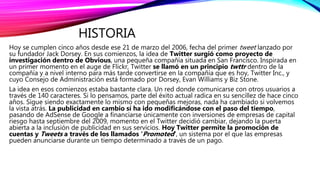 HISTORIA
Hoy se cumplen cinco años desde ese 21 de marzo del 2006, fecha del primer tweet lanzado por
su fundador Jack Dorsey. En sus comienzos, la idea de Twitter surgió como proyecto de
investigación dentro de Obvious, una pequeña compañía situada en San Francisco. Inspirada en
un primer momento en el auge de Flickr, Twitter se llamó en un principio twttr dentro de la
compañía y a nivel interno para más tarde convertirse en la compañía que es hoy, Twitter Inc., y
cuyo Consejo de Administración está formado por Dorsey, Evan Williams y Biz Stone.
La idea en esos comienzos estaba bastante clara. Un red donde comunicarse con otros usuarios a
través de 140 caracteres. Si lo pensamos, parte del éxito actual radica en su sencillez de hace cinco
años. Sigue siendo exactamente lo mismo con pequeñas mejoras, nada ha cambiado si volvemos
la vista atrás. La publicidad en cambio sí ha ido modificándose con el paso del tiempo,
pasando de AdSense de Google a financiarse únicamente con inversiones de empresas de capital
riesgo hasta septiembre del 2009, momento en el Twitter decidió cambiar, dejando la puerta
abierta a la inclusión de publicidad en sus servicios. Hoy Twitter permite la promoción de
cuentas y Tweets a través de los llamados ‘Promoted‘, un sistema por el que las empresas
pueden anunciarse durante un tiempo determinado a través de un pago.
 