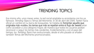 TRENDING TOPICS
Esa mismo año, unos meses antes, la red social ampliaba su ecosistema con los ya
famosos Trending Topics o Temas del Momento. El 30 de abril del 2009, Twitter hacía
oficial un cambio en su barra de búsquedas. Se trataba de fomentar aquello que
originaba más «ruido», los temas que más se repetían entre el flujo de tweets veían
como accedían a una categoría mayor, de manera que todos los usuarios podían
reconocer o seguir los temas más candentes. Evidentemente y con el paso del
tiempo, los Trending Topics han evolucionado, desde el año pasado se añaden
también Temas del Momento promocionados.
 