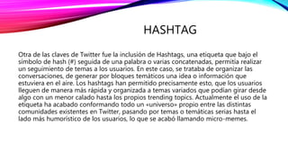 HASHTAG
Otra de las claves de Twitter fue la inclusión de Hashtags, una etiqueta que bajo el
símbolo de hash (#) seguida de una palabra o varias concatenadas, permitía realizar
un seguimiento de temas a los usuarios. En este caso, se trataba de organizar las
conversaciones, de generar por bloques temáticos una idea o información que
estuviera en el aire. Los hashtags han permitido precisamente esto, que los usuarios
lleguen de manera más rápida y organizada a temas variados que podían girar desde
algo con un menor calado hasta los propios trending topics. Actualmente el uso de la
etiqueta ha acabado conformando todo un «universo» propio entre las distintas
comunidades existentes en Twitter, pasando por temas o temáticas serias hasta el
lado más humorístico de los usuarios, lo que se acabó llamando micro-memes.
 