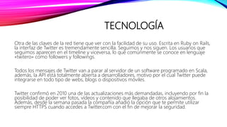 TECNOLOGÍA
Otra de las claves de la red tiene que ver con la facilidad de su uso. Escrita en Ruby on Rails,
la interfaz de Twitter es tremendamente sencilla. Seguimos y nos siguen. Los usuarios que
seguimos aparecen en el timeline y viceversa, lo que comúnmente se conoce en lenguaje
«twitero» como followers y followings.
Todos los mensajes de Twitter van a parar al servidor de un software programado en Scala,
además, la API está totalmente abierta a desarrolladores, motivo por el cual Twitter puede
integrarse en todo tipo de webs, blogs o dispositivos móviles.
Twitter confirmó en 2010 una de las actualizaciones más demandadas, incluyendo por fin la
posibilidad de poder ver fotos, vídeos y contenido que llegaba de otros alojamientos.
Además, desde la semana pasada la compañía añadió la opción que te permite utilizar
siempre HTTPS cuando accedes a Twitter.com con el fin de mejorar la seguridad.
 