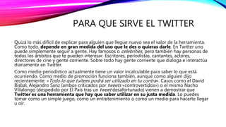 PARA QUE SIRVE EL TWITTER
Quizá lo más difícil de explicar para alguien que llegue nuevo sea el valor de la herramienta.
Como todo, depende en gran medida del uso que le des o quieras darle. En Twitter uno
puede simplemente seguir a gente. Hay famosos o celebrities, pero también hay personas de
todos los ámbitos que te pueden interesar. Escritores, periodistas, cantantes, actores,
directores de cine y gente corriente. Sobre todo hay gente corriente que dialoga e interactúa
diariamente en Twitter.
Como medio periodístico actualmente tiene un valor incalculable para saber lo que está
ocurriendo. Como medio de promoción funciona también, aunque como alguien dijo
recientemente: «Todo lo que tuitees podrá ser utilizado en tu contra«. Casos como el David
Bisbal, Alejandro Sanz (ambos criticados por tweets «controvertidos») o el mismo Nacho
Villalongo (despedido por El País tras un tweet desafortunado) vienen a demostrar que
Twitter es una herramienta que hay que saber utilizar en su justa medida. Lo puedes
tomar como un simple juego, como un entretenimiento o como un medio para hacerte llegar
u oír.
 