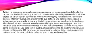Twitter ha pasado de ser una herramienta en auge a un elemento primordial en la vida
de muchos. Un botón con el que muchos comienzan su día a día y que en cinco años ha
dejado de ser una joven y primeriza red de microblogging a un ecosistema que vibra,
discute, informa y evoluciona. Un elemento que define a una parte de la sociedad, la
actual, que abraza su vida, la real y la digital, como un uno, en paralelo, fusionándose e
identificándose más que nunca con la comunidad que existe tras ese pájaro azul. Las
revueltas y los levantamientos de estos días nos han demostrado su valor incalculable
como elemento de voz para con el pueblo, al que por encima de twitterrevoluciones, es
el gran protagonista. 140 caracteres sin intermediarios, donde todos podemos ofrecer
nuestro punto de vista, quizá ahí radica todo su poder, en la sencillez.
 