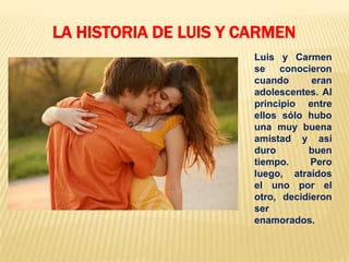 Luis y Carmen
se conocieron
cuando eran
adolescentes. Al
principio entre
ellos sólo hubo
una muy buena
amistad y así
duro buen
tiempo. Pero
luego, atraídos
el uno por el
otro, decidieron
ser
enamorados.
LA HISTORIA DE LUIS Y CARMEN
 