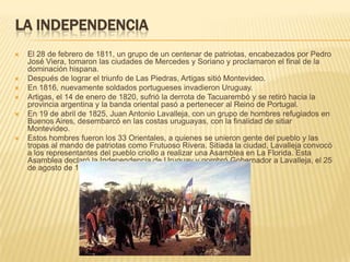 LA INDEPENDENCIA
   El 28 de febrero de 1811, un grupo de un centenar de patriotas, encabezados por Pedro
    José Viera, tomaron las ciudades de Mercedes y Soriano y proclamaron el final de la
    dominación hispana.
   Después de lograr el triunfo de Las Piedras, Artigas sitió Montevideo.
   En 1816, nuevamente soldados portugueses invadieron Uruguay.
   Artigas, el 14 de enero de 1820, sufrió la derrota de Tacuarembó y se retiró hacia la
    provincia argentina y la banda oriental pasó a pertenecer al Reino de Portugal.
   En 19 de abril de 1825, Juan Antonio Lavalleja, con un grupo de hombres refugiados en
    Buenos Aires, desembarcó en las costas uruguayas, con la finalidad de sitiar
    Montevideo.
   Estos hombres fueron los 33 Orientales, a quienes se unieron gente del pueblo y las
    tropas al mando de patriotas como Frutuoso Rivera. Sitiada la ciudad, Lavalleja convocó
    a los representantes del pueblo criollo a realizar una Asamblea en La Florida. Esta
    Asamblea declaró la Independencia de Uruguay y nombró Gobernador a Lavalleja, el 25
    de agosto de 1825.
 