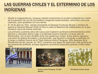 LAS GUERRAS CIVILES Y EL EXTERMINIO DE LOS
INDÍGENAS
   Desde la Independencia, Uruguay intentó incorporarse al mundo occidental por medio
    de la expulsión de uno de los pueblos indígenas supervivientes, conocidos como los
    charrúas, para quedarse con sus tierras
   El 18 de abril de 1831, siendo presidente el General Fructuoso Rivera y ministro de
    guerra el General Manuel Oribe se llevó a cabo la Matanza del Salsipuedes en la que
    murieron cerca de treinta charrúas.
   Los primeros cuarenta años del nuevo país hubieron continuos enfrentamientos entre
    blancos y colorados dieron lugar a la llamada Guerra Grande y al largo sitio de
    Montevideo, con el país dividido entre dos gobiernos rivales. A esa guerra siguieron
    una serie de golpes de estado y revoluciones, que llevaron a Uruguay a participar en
    la larga y costosa Guerra de la Triple Alianza contra Paraguay. Solo después de la
    Revolución de las Lanzas, en 1872, comenzó una etapa de resolución más pacífica de
    las situaciones políticas, aunque siguieron ocurriendo pequeñas guerras civiles hasta
    1904.




                                  Guerra contra Paraguay “la triple   Revolución de las Lanzas
                                  alianza”
 