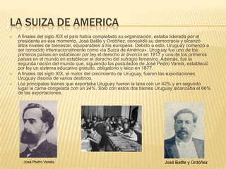 LA SUIZA DE AMERICA
   A finales del siglo XIX el país había completado su organización, estaba liderada por el
    presidente en ese momento, José Batlle y Ordóñez, consolidó su democracia y alcanzó
    altos niveles de bienestar, equiparables a los europeos. Debido a esto, Uruguay comenzó a
    ser conocido internacionalmente como «la Suiza de América». Uruguay fue uno de los
    primeros países en establecer por ley el derecho al divorcio en 1917 y uno de los primeros
    países en el mundo en establecer el derecho del sufragio femenino. Además, fue la
    segunda nación del mundo que, siguiendo los postulados de José Pedro Varela, estableció
    por ley un sistema educativo gratuito, obligatorio y laico en 1877.
   A finales del siglo XIX, el motor del crecimiento de Uruguay, fueron las exportaciones.
    Uruguay disonia de varios destinos.
   Los principales bienes que exportaba Uruguay fueron la lana con un 42% y en segundo
    lugar la carne congelada con un 24%. Solo con estos dos bienes Uruguay alcanzaba el 66%
    de las exportaciones.




      José Pedro Varela                                                 José Batlle y Ordóñez
 