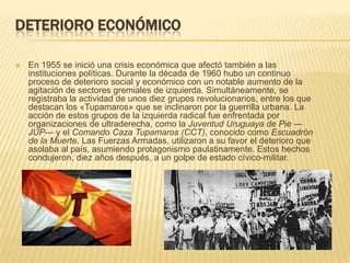 DETERIORO ECONÓMICO

   En 1955 se inició una crisis económica que afectó también a las
    instituciones políticas. Durante la década de 1960 hubo un continuo
    proceso de deterioro social y económico con un notable aumento de la
    agitación de sectores gremiales de izquierda. Simultáneamente, se
    registraba la actividad de unos diez grupos revolucionarios, entre los que
    destacan los «Tupamaros» que se inclinaron por la guerrilla urbana. La
    acción de estos grupos de la izquierda radical fue enfrentada por
    organizaciones de ultraderecha, como la Juventud Uruguaya de Pie —
    JUP— y el Comando Caza Tupamaros (CCT), conocido como Escuadrón
    de la Muerte. Las Fuerzas Armadas, utilizaron a su favor el deterioro que
    asolaba al país, asumiendo protagonismo paulatinamente. Estos hechos
    condujeron, diez años después, a un golpe de estado cívico-militar.
 