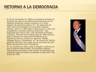 RETORNO A LA DEMOCRACIA

   El 30 de noviembre de 1980 la ciudadanía rechaza el
    proyecto de reforma constitucional propuesto por el
    régimen dictatorial, dando comienzo a un lento
    proceso de apertura política. El 1 de setiembre de
    1981 asume la presidencia el general Gregorio
    Álvarez, quien en 1984 llama a elecciones, si bien con
    ciudadanos y partidos políticos proscritos. Tras
    realizarse ese mismo año, sale triunfante el Partido
    Colorado. Durante los primeros días de 1985 Álvarez
    deja el mando en manos del Presidente de la
    Suprema Corte de Justicia en ejercicio, Rafael
    Addiego Bruno y, finalmente, el 1 de marzo de 1985 el
    gobierno retornó a los civiles con la asunción de Julio
    María Sanguinetti como Presidente.
   En un acuerdo por dejar atrás el pasado y retornar en
    paz al sistema democrático, los partidos políticos
    mayoritarios acordaron votar una ley de amnistía que
    extinguió todos los delitos cometidos a partir del 1º de
    enero de 1962
 