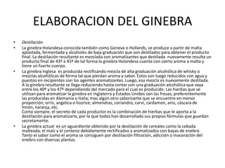 ELABORACION DEL GINEBRADestilaciónLa ginebra Holandesa conocida también como Geneva o Hollands, se produce a partir de malta aplastada, fermentada y alcoholes de baja graduación que son destilados para obtener el producto final. La destilación resultante es mezclada con aromatizantes que destilada  nuevamente resulta un producto final de 43º a 45º de tal forma la ginebra Holandesa cuenta con cierto aroma a malta y tiene un fuerte cuerpo.  La ginebra Inglesa  es producida rectificando mezcla de alta graduación alcohólica de whisky o mezclas alcohólicas de forma tal que pierdan aroma y sabor. Estos son luego reducidos con agua y puestos en recipientes con los agentes aromatizantes. Luego, esa mezcla es nuevamente destilada. A la ginebra resultante se llega reduciendo hasta contar con una graduación alcohólica que vaya entre los 40º y los 47º dependiendo del mercado para el cual es producido. Las hierbas que se utilizan para aromatizar la ginebra en Inglaterra y Estados Unidos son las fresas; preferentemente las producidas en Alemania o Italia; mas algún otro saborizante que se encuentre en menor proporción; orris, angelica o licorice; almendras, coriandro, carvi, cardamon, anis, cáscara de limón, naranja, etc. Como siempre, el secreto de cada productor es la combinación de hierbas que le aporta a la destilación para aromatizarla, por lo que todos han desarrollado sus propias fórmulas que guardan secretamente.La ginebra actual  es un aguardiente obtenido por la destilación de cereales como la cebada malteada, el maíz y el centeno debidamente rectificados y aromatizados con bayas de enebro. Tanto el sabor como el aroma se consiguen por destilación filtración, adicción o maceración del enebro con diversas plantas.