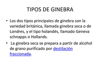 TIPOS DE GINEBRALos dos tipos principales de ginebra son la variedad británica, llamada ginebra seca o de Londres, y el tipo holandés, llamado Geneva schnapps o Hollands. La ginebra seca se prepara a partir de alcohol de grano purificado por destilación fraccionada.