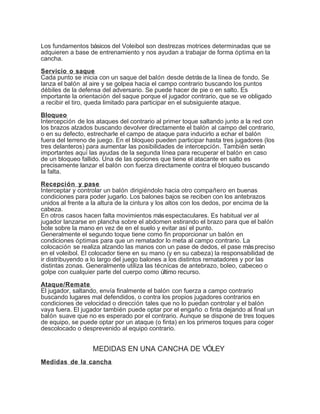Los fundamentos básicos del Voleibol son destrezas motrices determinadas que se
adquieren a base de entrenamiento y nos ayudan a trabajar de forma óptima en la
cancha.
Servicio o saque
Cada punto se inicia con un saque del balón desde detrásde la línea de fondo. Se
lanza el balón al aire y se golpea hacia el campo contrario buscando los puntos
débiles de la defensa del adversario. Se puede hacer de pie o en salto. Es
importante la orientación del saque porque el jugador contrario, que se ve obligado
a recibir el tiro, queda limitado para participar en el subsiguiente ataque.
Bloqueo
Intercepción de los ataques del contrario al primer toque saltando junto a la red con
los brazos alzados buscando devolver directamente el balón al campo del contrario,
o en su defecto, estrecharle el campo de ataque para inducirlo a echar el balón
fuera del terreno de juego. En el bloqueo pueden participar hasta tres jugadores (los
tres delanteros) para aumentar las posibilidades de intercepción. También serán
importantes aquí las ayudas de la segunda línea para recuperar el balón en caso
de un bloqueo fallido. Una de las opciones que tiene el atacante en salto es
precisamente lanzar el balón con fuerza directamente contra el bloqueo buscando
la falta.
Recepción y pase
Interceptar y controlar un balón dirigiéndolo hacia otro compañero en buenas
condiciones para poder jugarlo. Los balones bajos se reciben con los antebrazos
unidos al frente a la altura de la cintura y los altos con los dedos, por encima de la
cabeza.
En otros casos hacen falta movimientos másespectaculares. Es habitual ver al
jugador lanzarse en plancha sobre el abdomen estirando el brazo para que el balón
bote sobre la mano en vez de en el suelo y evitar así el punto.
Generalmente el segundo toque tiene como fin proporcionar un balón en
condiciones óptimas para que un rematador lo meta al campo contrario. La
colocación se realiza alzando las manos con un pase de dedos, el pase máspreciso
en el voleibol. El colocador tiene en su mano (y en su cabeza) la responsabilidad de
ir distribuyendo a lo largo del juego balones a los distintos rematadores y por las
distintas zonas. Generalmente utiliza las técnicas de antebrazo, boleo, cabeceo o
golpe con cualquier parte del cuerpo como último recurso.
Ataque/Remate
El jugador, saltando, envía finalmente el balón con fuerza a campo contrario
buscando lugares mal defendidos, o contra los propios jugadores contrarios en
condiciones de velocidad o dirección tales que no lo puedan controlar y el balón
vaya fuera. El jugador también puede optar por el engaño o finta dejando al final un
balón suave que no es esperado por el contrario. Aunque se dispone de tres toques
de equipo, se puede optar por un ataque (o finta) en los primeros toques para coger
descolocado o desprevenido al equipo contrario.
MEDIDAS EN UNA CANCHA DE VÓLEY
Medidas de la cancha
 