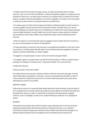 • El balón acaba fuera de la pista de juego, sea por un ataque desacertado sobre el campo
contrario o por un error al tratar de defender. La falta corresponde al jugador y al equipo que tocó
el balón por última vez, y se anota punto el contrario. Se considera fuera el contacto con el techo,
público o cualquier elemento del pabellón, o los mismos colegiados. El contacto con la red, postes
o varillas por la parte exterior a las bandas laterales es también fuera.
• Un equipo supera el número de tres toques permitidos sin haberlo pasado al campo contrario o
un mismo jugador toca dos veces de forma consecutiva el balón. De todas formas, en caso de
intento de bloqueo, ese primer toque no se contabiliza para la falta de los cuatro toques de equipo
ni para el doble individual. Cuando el balón da en la red sin pasar a campo contrario es habitual
que se produzca cuarto toque, dobles o que simplemente caiga al suelo anotándose punto el
contrario.
• Falta de rotación: En el momento del saque los jugadores están situados de forma incorrecta, o
sea, que no está ajustada a la rotación correspondiente.
• El toque del balón es incorrecto y hay retención o acompañamiento (dobles en este caso). Como
caso especial, si el balón queda retenido sobre la red simultáneamente por jugadores de los dos
equipos, se produce doble falta y se repite la jugada.
• El jugador no se puede apoyar ni tocar la red en el momento de jugar el balón.
• Un jugador zaguero, no puede atacar más allá de la línea de ataque. El líbero no puede siquiera
participar en el bloqueo ni tampoco hacer "colocación de dedos" en la zona de frente.
Fundamentos técnicos
Artículo principal: Técnica del voleibol
Se emplean diversas técnicas para impulsar el balón en distintas situaciones del juego. En todas
ellas el balón debe ser golpeado. La retención, arrastre o acompañamiento del balón es falta. El
criterio arbitral en la aplicación de esta norma es fuente habitual de polémica por parte de los
aficionados que asisten a los partidos.
Servicio o saque
Cada punto se inicia con un saque del balón desde detrás de la línea de fondo. Se lanza el balón al
aire y se golpea hacia el campo contrario buscando los puntos débiles de la defensa del adversario.
Se puede hacer de pie o en salto. Es importante la orientación del saque porque el jugador
contrario, que se ve obligado a recibir el tiro, queda limitado para participar en el subsiguiente
ataque.
Bloqueo
Intercepción de los ataques del contrario al primer toque saltando junto a la red con los brazos
alzados buscando devolver directamente el balón al campo del contrario, o en su defecto,
estrecharle el campo de ataque para inducirlo a echar el balón fuera del terreno de juego. En el
bloqueo pueden participar hasta tres jugadores (los tres delanteros) para aumentar las
 