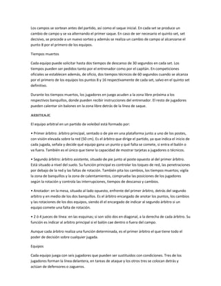Los campos se sortean antes del partido, así como el saque inicial. En cada set se produce un
cambio de campo y se va alternando el primer saque. En caso de ser necesario el quinto set, set
decisivo, se procede a un nuevo sorteo y además se realiza un cambio de campo al alcanzarse el
punto 8 por el primero de los equipos.
Tiempos muertos
Cada equipo puede solicitar hasta dos tiempos de descanso de 30 segundos en cada set. Los
tiempos pueden ser pedidos tanto por el entrenador como por el capitán. En competiciones
oficiales se establecen además, de oficio, dos tiempos técnicos de 60 segundos cuando se alcanza
por el primero de los equipos los puntos 8 y 16 respectivamente de cada set, salvo en el quinto set
definitivo.
Durante los tiempos muertos, los jugadores en juego acuden a la zona libre próxima a los
respectivos banquillos, donde pueden recibir instrucciones del entrenador. El resto de jugadores
pueden calentar sin balones en la zona libre detrás de la línea de saque.
Arbitraje
El equipo arbitral en un partido de voleibol está formado por:
• Primer árbitro: árbitro principal, sentado o de pie en una plataforma junto a uno de los postes,
con visión elevada sobre la red (50 cm). Es el árbitro que dirige el partido, ya que indica el inicio de
cada jugada, señala y decide qué equipo gana un punto y qué falta se comete, si entra el balón o
va fuera. También es el único que tiene la capacidad de mostrar tarjetas a jugadores o técnicos.
• Segundo árbitro: árbitro asistente, situado de pie junto al poste opuesto al del primer árbitro.
Está situado a nivel del suelo. Su función principal es controlar los toques de red, las penetraciones
por debajo de la red y las faltas de rotación. También pita los cambios, los tiempos muertos; vigila
la zona de banquillos y la zona de calentamientos, comprueba las posiciones de los jugadores
según la rotación y controla las interrupciones, tiempos de descanso y cambios.
• Anotador: en la mesa, situado al lado opuesto, enfrente del primer árbitro, detrás del segundo
arbitro y en medio de los dos banquillos. Es el árbitro encargado de anotar los puntos, los cambios
y las rotaciones de los dos equipos, siendo él el encargado de indicar al segundo árbitro si un
equipo comete una falta de rotación.
• 2 ó 4 jueces de línea: en las esquinas; si son sólo dos en diagonal, a la derecha de cada árbitro. Su
función es indicar al arbitro principal si el balón cae dentro o fuera del campo.
Aunque cada árbitro realiza una función determinada, es el primer árbitro el que tiene todo el
poder de decisión sobre cualquier jugada.
Equipos
Cada equipo juega con seis jugadores que pueden ser sustituidos con condiciones. Tres de los
jugadores forman la línea delantera, en tareas de ataque y los otros tres se colocan detrás y
actúan de defensores o zagueros.
 