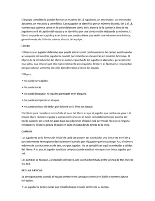 El equipo completo lo pueden formar un máximo de 12 jugadores, un entrenador, un entrenador
asistente, un masajista y un médico. Cada jugador se identifica por un número distinto, del 1 al 18,
número que aparece tanto en la parte delantera como en la trasera de la camiseta. Uno de los
jugadores será el capitán del equipo y se identifica por una banda visible debajo de su número. El
líbero no puede ser capitán y es el único que puede y tiene que vestir una indumentaria distinta,
generalmente de distintos colores al resto del equipo.
Líbero
El líbero es un jugador defensivo que puede entrar y salir continuamente del campo sustituyendo
a cualquiera de los otros jugadores cuando por rotación se encuentran en posición defensiva. El
objeto de la introducción del líbero es cubrir el puesto de los jugadores atacantes, generalmente
muy altos, que ofrecen por ello mal rendimiento en recepción. El líbero es fácilmente reconocible
porque viste un uniforme de color bien diferente al resto del equipo.
El líbero:
• No puede ser capitán.
• No puede sacar.
• No puede bloquear, ni siquiera participar en el bloqueo.
• No puede completar un ataque.
• No puede colocar de dedos por delante de la línea de ataque.
El criterio para considerar como falta el pase del líbero es que el jugador que reciba ese pase o el
propio líbero realicen el golpe a campo contrario con el balón completamente por encima del
borde superior de la red. Un pase bajo para devolver el balón está permitido. No existe ninguna
limitación si el líbero golpea el balón en salto iniciado desde detrás de la línea.
Cambios
Los jugadores de la formación inicial de cada set pueden ser sustituidos una única vez en el set y
posteriormente reintegrarse deshaciendo el cambio por el jugador que lo sustituyó. Así, el número
máximo de sustituciones es de seis, una por jugador. No se contabilizan aquí las entradas y salidas
del líbero. A su vez, el jugador sustituto tampoco puede sustituir más que a un único jugador por
set.
Los cambios se realizan, a excepción del libero, por la zona delimitada entre la línea de tres metros
y la red.
Reglas básicas
Se consigue punto cuando el equipo contrario no consigue controlar el balón o comete alguna
infracción:
• Los jugadores deben evitar que el balón toque el suelo dentro de su campo.
 