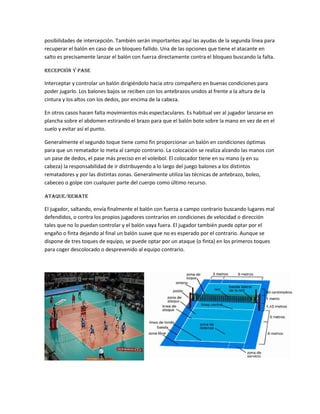 posibilidades de intercepción. También serán importantes aquí las ayudas de la segunda línea para
recuperar el balón en caso de un bloqueo fallido. Una de las opciones que tiene el atacante en
salto es precisamente lanzar el balón con fuerza directamente contra el bloqueo buscando la falta.
Recepción y pase
Interceptar y controlar un balón dirigiéndolo hacia otro compañero en buenas condiciones para
poder jugarlo. Los balones bajos se reciben con los antebrazos unidos al frente a la altura de la
cintura y los altos con los dedos, por encima de la cabeza.
En otros casos hacen falta movimientos más espectaculares. Es habitual ver al jugador lanzarse en
plancha sobre el abdomen estirando el brazo para que el balón bote sobre la mano en vez de en el
suelo y evitar así el punto.
Generalmente el segundo toque tiene como fin proporcionar un balón en condiciones óptimas
para que un rematador lo meta al campo contrario. La colocación se realiza alzando las manos con
un pase de dedos, el pase más preciso en el voleibol. El colocador tiene en su mano (y en su
cabeza) la responsabilidad de ir distribuyendo a lo largo del juego balones a los distintos
rematadores y por las distintas zonas. Generalmente utiliza las técnicas de antebrazo, boleo,
cabeceo o golpe con cualquier parte del cuerpo como último recurso.
Ataque/Remate
El jugador, saltando, envía finalmente el balón con fuerza a campo contrario buscando lugares mal
defendidos, o contra los propios jugadores contrarios en condiciones de velocidad o dirección
tales que no lo puedan controlar y el balón vaya fuera. El jugador también puede optar por el
engaño o finta dejando al final un balón suave que no es esperado por el contrario. Aunque se
dispone de tres toques de equipo, se puede optar por un ataque (o finta) en los primeros toques
para coger descolocado o desprevenido al equipo contrario.
 