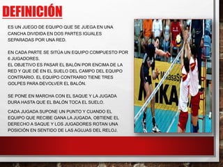 DEFINICIÓN
ES UN JUEGO DE EQUIPO QUE SE JUEGA EN UNA
CANCHA DIVIDIDA EN DOS PARTES IGUALES
SEPARADAS POR UNA RED.
EN CADA PARTE SE SITÚA UN EQUIPO COMPUESTO POR
6 JUGADORES.
EL OBJETIVO ES PASAR EL BALÓN POR ENCIMA DE LA
RED Y QUE DÉ EN EL SUELO DEL CAMPO DEL EQUIPO
CONTRARIO. EL EQUIPO CONTRARIO TIENE TRES
GOLPES PARA DEVOLVER EL BALÓN.
SE PONE EN MARCHA CON EL SAQUE Y LA JUGADA
DURA HASTA QUE EL BALÓN TOCA EL SUELO.
CADA JUGADA SUPONE UN PUNTO Y CUANDO EL
EQUIPO QUE RECIBE GANA LA JUGADA, OBTIENE EL
DERECHO A SAQUE Y LOS JUGADORES ROTAN UNA
POSICIÓN EN SENTIDO DE LAS AGUJAS DEL RELOJ.
 