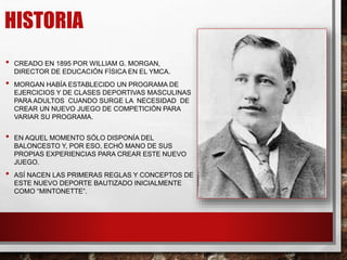 HISTORIA
• CREADO EN 1895 POR WILLIAM G. MORGAN,
DIRECTOR DE EDUCACIÓN FÍSICA EN EL YMCA.
• MORGAN HABÍA ESTABLECIDO UN PROGRAMA DE
EJERCICIOS Y DE CLASES DEPORTIVAS MASCULINAS
PARA ADULTOS CUANDO SURGE LA NECESIDAD DE
CREAR UN NUEVO JUEGO DE COMPETICIÓN PARA
VARIAR SU PROGRAMA.
• EN AQUEL MOMENTO SÓLO DISPONÍA DEL
BALONCESTO Y, POR ESO, ECHÓ MANO DE SUS
PROPIAS EXPERIENCIAS PARA CREAR ESTE NUEVO
JUEGO.
• ASÍ NACEN LAS PRIMERAS REGLAS Y CONCEPTOS DE
ESTE NUEVO DEPORTE BAUTIZADO INICIALMENTE
COMO “MINTONETTE”.
 