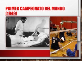 PRIMER CAMPEONATO DEL MUNDO
(1949)
• DIO PIE A UNA ACCIÓN PARALELA:
• DEMANDA PARA INSCRIBIR EL VOLEIBOL EN LOS JUEGOS OLÍMPICOS
• 7 AÑOS MÁS TARDE APARECE EN LOS JUEGOS OLÍMPICOS DE TOKIO (1964)
• VOLEIBOL PARA DISCAPACITADOS
• NO SE CONOCE HASTA DESPUÉS DE LA 2 GUERRA MUNDIAL
• LOS HOSPITALES SE VEN OBLIGADOS A UTILIZAR LA SILLA DE RUEDAS COMO UNA
HERRAMIENTA POSITIVA , Y COMO ELEMENTO POSITIVO
• SE EMPIEZA A UTILIZAR EL DEPORTE COMO REHABILITACIÓN Y COMO MEDIO DE
REINSERCIÓN SOCIAL
 