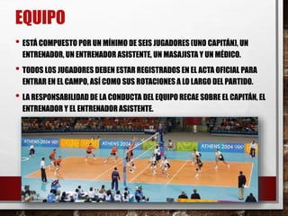 • ESTÁ COMPUESTO POR UN MÍNIMO DE SEIS JUGADORES (UNO CAPITÁN), UN
ENTRENADOR, UN ENTRENADOR ASISTENTE, UN MASAJISTA Y UN MÉDICO.
• TODOS LOS JUGADORES DEBEN ESTAR REGISTRADOS EN EL ACTA OFICIAL PARA
ENTRAR EN EL CAMPO, ASÍ COMO SUS ROTACIONES A LO LARGO DEL PARTIDO.
• LA RESPONSABILIDAD DE LA CONDUCTA DEL EQUIPO RECAE SOBRE EL CAPITÁN, EL
ENTRENADOR Y EL ENTRENADOR ASISTENTE.
EQUIPO
 