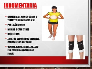 INDUMENTARIA
• CAMISETA DE MANGA CORTA O
TIRANTES (ENUMERADAS 1-18)
• PANTALÓN CORTO
• MEDIAS O CALCETINES
• RODILLERAS
• ZAPATOS DEPORTIVOS (FLEXIBLES,
CÓMODAS, SUELA DE GOMA)
• VENDAS, GAFAS, LENTILLAS…ETC
(SIN PERJUDICAR INTEGRIDAD
FÍSICA)
 