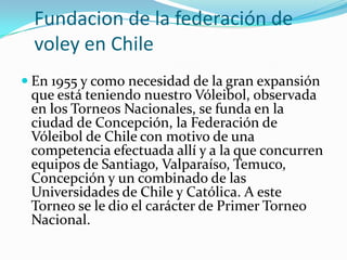 Fundacion de la federación de
  voley en Chile
 En 1955 y como necesidad de la gran expansión
 que está teniendo nuestro Vóleibol, observada
 en los Torneos Nacionales, se funda en la
 ciudad de Concepción, la Federación de
 Vóleibol de Chile con motivo de una
 competencia efectuada allí y a la que concurren
 equipos de Santiago, Valparaíso, Temuco,
 Concepción y un combinado de las
 Universidades de Chile y Católica. A este
 Torneo se le dio el carácter de Primer Torneo
 Nacional.
 