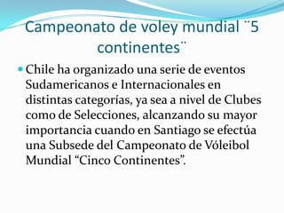 Campeonato de voley mundial ¨5
         continentes¨
 Chile ha organizado una serie de eventos
 Sudamericanos e Internacionales en
 distintas categorías, ya sea a nivel de Clubes
 como de Selecciones, alcanzando su mayor
 importancia cuando en Santiago se efectúa
 una Subsede del Campeonato de Vóleibol
 Mundial “Cinco Continentes”.
 