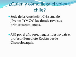 ¿Quien y cómo llega el voley a
           chile?
 Sede de la Asociación Cristiana de
 Jóvenes “YMCA” fue donde tuvo sus
 primeros comienzos.

 Allá por el año 1919, llega a nuestro país el
 profesor Benedicto Kocián desde
 Checoslovaquia.
 