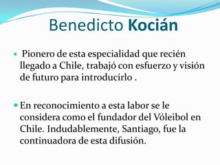 Benedicto Kocián
    Pionero de esta especialidad que recién
    llegado a Chile, trabajó con esfuerzo y visión
    de futuro para introducirlo .

 En reconocimiento a esta labor se le
    considera como el fundador del Vóleibol en
    Chile. Indudablemente, Santiago, fue la
    continuadora de esta difusión.
 
