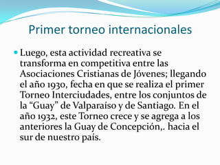 Primer torneo internacionales
 Luego, esta actividad recreativa se
 transforma en competitiva entre las
 Asociaciones Cristianas de Jóvenes; llegando
 el año 1930, fecha en que se realiza el primer
 Torneo Interciudades, entre los conjuntos de
 la “Guay” de Valparaíso y de Santiago. En el
 año 1932, este Torneo crece y se agrega a los
 anteriores la Guay de Concepción,. hacia el
 sur de nuestro país.
 