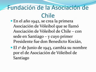 Fundación de la Asociación de
           Chile
  En el año 1942, se crea la primera
   Asociación de Vóleibol que se llamó
   Asociación de Vóleibol de Chile – con
   sede en Santiago – y cuyo primer
   Presidente fue don Benedicto Kocián,
  El 1º de Junio de 1943, cambia su nombre
   por el de Asociación de Vóleibol de
   Santiago
 