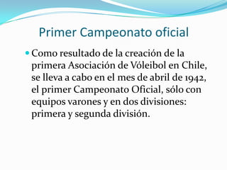 Primer Campeonato oficial
 Como resultado de la creación de la
 primera Asociación de Vóleibol en Chile,
 se lleva a cabo en el mes de abril de 1942,
 el primer Campeonato Oficial, sólo con
 equipos varones y en dos divisiones:
 primera y segunda división.
 