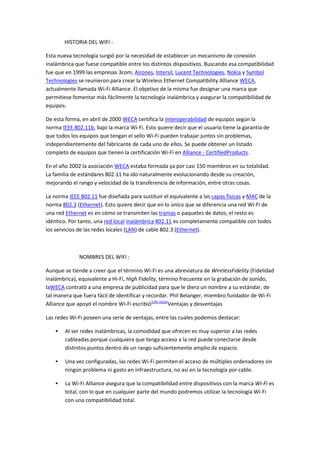 HISTORIA DEL WIFI :

Esta nueva tecnología surgió por la necesidad de establecer un mecanismo de conexión
inalámbrica que fuese compatible entre los distintos dispositivos. Buscando esa compatibilidad
fue que en 1999 las empresas 3com, Airones, Intersil, Lucent Technologies, Nokia y Symbol
Technologies se reunieron para crear la Wireless Ethernet Compatibility Alliance WECA,
actualmente llamada Wi-Fi Alliance. El objetivo de la misma fue designar una marca que
permitiese fomentar más fácilmente la tecnología inalámbrica y asegurar la compatibilidad de
equipos.

De esta forma, en abril de 2000 WECA certifica la interoperabilidad de equipos según la
norma IEEE 802.11b, bajo la marca Wi-Fi. Esto quiere decir que el usuario tiene la garantía de
que todos los equipos que tengan el sello Wi-Fi pueden trabajar juntos sin problemas,
independientemente del fabricante de cada uno de ellos. Se puede obtener un listado
completo de equipos que tienen la certificación Wi-Fi en Alliance - CertifiedProducts.

En el año 2002 la asociación WECA estaba formada ya por casi 150 miembros en su totalidad.
La familia de estándares 802.11 ha ido naturalmente evolucionando desde su creación,
mejorando el rango y velocidad de la transferencia de información, entre otras cosas.

La norma IEEE 802.11 fue diseñada para sustituir el equivalente a las capas físicas y MAC de la
norma 802.3 (Ethernet). Esto quiere decir que en lo único que se diferencia una red Wi-Fi de
una red Ethernet es en cómo se transmiten las tramas o paquetes de datos; el resto es
idéntico. Por tanto, una red local inalámbrica 802.11 es completamente compatible con todos
los servicios de las redes locales (LAN) de cable 802.3 (Ethernet).



              NOMBRES DEL WIFI :

Aunque se tiende a creer que el término Wi-Fi es una abreviatura de WirelessFidelity (Fidelidad
inalámbrica), equivalente a Hi-Fi, High Fidelity, término frecuente en la grabación de sonido,
laWECA contrató a una empresa de publicidad para que le diera un nombre a su estándar, de
tal manera que fuera fácil de identificar y recordar. Phil Belanger, miembro fundador de Wi-Fi
Alliance que apoyó el nombre Wi-Fi escribió[cita requeVentajas y desventajas

Las redes Wi-Fi poseen una serie de ventajas, entre las cuales podemos destacar:

       Al ser redes inalámbricas, la comodidad que ofrecen es muy superior a las redes
        cableadas porque cualquiera que tenga acceso a la red puede conectarse desde
        distintos puntos dentro de un rango suficientemente amplio de espacio.

       Una vez configuradas, las redes Wi-Fi permiten el acceso de múltiples ordenadores sin
        ningún problema ni gasto en infraestructura, no así en la tecnología por cable.

       La Wi-Fi Alliance asegura que la compatibilidad entre dispositivos con la marca Wi-Fi es
        total, con lo que en cualquier parte del mundo podremos utilizar la tecnología Wi-Fi
        con una compatibilidad total.
 