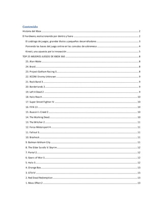 Contenido
Historia del Xbox..................................................................................................................................................................2
El hardware, evolucionando por dentro y fuera ............................................................................................................2
El catálogo de juegos, grandes títulos y pequeños desarrolladores......................................................................3
Poniendo las bases del juego online en las consolas desobremesa .....................................................................4
Kinect, una apuesta por la innovación........................................................................................................................5
TOP 25 MEJORES JUEGOS DE XBOX 360 ..........................................................................................................................8
25. Alan Wake..................................................................................................................................................................8
24. Braid............................................................................................................................................................................8
23. Project Gotham Racing 3.........................................................................................................................................8
22. XCOM: Enemy Unknown .........................................................................................................................................9
21. Rock Band 3...............................................................................................................................................................9
20. Borderlands 2............................................................................................................................................................9
19. Left 4 Dead 2 .............................................................................................................................................................9
18. Halo Reach...............................................................................................................................................................10
17. Super Street Fighter IV ..........................................................................................................................................10
16. FIFA 13......................................................................................................................................................................10
15. Asassin´s Creed 2....................................................................................................................................................10
14. The Walking Dead...................................................................................................................................................10
13. The Witcher 2..........................................................................................................................................................11
12. Forza Motorsport 4................................................................................................................................................11
11. Fallout 3....................................................................................................................................................................11
10. Bioshock...................................................................................................................................................................11
9. Batman Arkham City ................................................................................................................................................11
8. The Elder Scrolls V: Skyrim......................................................................................................................................12
7. Portal 2........................................................................................................................................................................12
6. Gears of War 3...........................................................................................................................................................12
5. Halo 3..........................................................................................................................................................................12
4. Orange Box.................................................................................................................................................................13
3. GTA IV .........................................................................................................................................................................13
2. Red Dead Redemption.............................................................................................................................................13
1. Mass Effect 2 .............................................................................................................................................................13
 