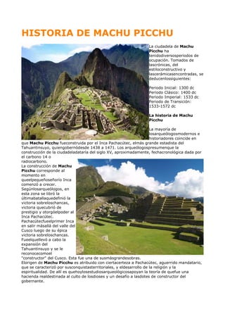 HISTORIA DE MACHU PICCHU
La ciudadela de Machu
Picchu ha
tenidodiversosperiodos de
ocupación. Tomados de
lascrónicas, del
estiloconstructivo y
lascerámicasencontradas, se
deducenlossiguientes:
Periodo Inicial: 1300 dc
Periodo Clásico: 1400 dc
Periodo Imperial: 1533 dc
Periodo de Transición:
1533-1572 dc
La historia de Machu
Picchu
La mayoría de
losarqueólogosmodernos e
historiadores coincide en
que Machu Picchu fueconstruida por el Inca Pachacútec, elmás grande estadista del
Tahuantinsuyo, quiengobernódesde 1438 a 1471. Los arqueólogospresumenque la
construcción de la ciudadeladataría del siglo XV, aproximadamente, fechacronológica dada por
el carbono 14 o
radiocarbono.
La construcción de Machu
Picchu corresponde al
momento en
queelpequeñoseñorío Inca
comenzó a crecer.
Segúnlosarqueólogos, en
esta zona se libró la
últimabatallaquedefinió la
victoria sobreloschancas,
victoria quecubrió de
prestigio y otorgóelpoder al
Inca Pachacútec.
Pachacútecfueelprimer Inca
en salir másallá del valle del
Cusco luego de su épica
victoria sobreloschancas.
Fueelquellevó a cabo la
expansión del
Tahuantinsuyo y se le
reconocecomoel
"constructor" del Cusco. Esta fue una de susmásgrandesobras.
Elorigen de Machu Picchu es atribuido con ciertacerteza a Pachacútec, aguerrido mandatario,
que se caracterizó por susconquistasterritoriales, y eldesarrollo de la religión y la
espiritualidad. De allí es quehoylosestudiosarqueológicosapoyan la teoría de quefue una
hacienda realdestinada al culto de losdioses y un desafío a lasdotes de constructor del
gobernante.
 