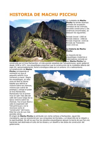 HISTORIA DE MACHU PICCHU
La ciudadela de Machu
Picchu ha tenido diversos
periodos de ocupación.
Tomados de las crónicas,
del estilo constructivo y las
cerámicas encontradas, se
deducen los siguientes:
Periodo Inicial: 1300 dc
Periodo Clásico: 1400 dc
Periodo Imperial: 1533 dc
Periodo de Transición:
1533-1572 dc
La historia de Machu
Picchu
La mayoría de los
arqueólogos modernos e
historiadores coincide en
que Machu Picchu fue
construida por el Inca Pachacútec, el más grande estadista del Tahuantinsuyo, quien gobernó
desde 1438 a 1471. Los arqueólogos presumen que la construcción de la ciudadela dataría del
siglo XV, aproximadamente, fecha cronológica dada por el carbono 14 o radiocarbono.
La construcción de Machu
Picchu corresponde al
momento en que el
pequeño señorío Inca
comenzó a crecer. Según
los arqueólogos, en esta
zona se libró la última
batalla que definió la
victoria sobre los chancas,
victoria que cubrió de
prestigio y otorgó el poder
al Inca Pachacútec.
Pachacútec fue el primer
Inca en salir más allá del
valle del Cusco luego de su
épica victoria sobre los
chancas. Fue el que llevó a
cabo la expansión del
Tahuantinsuyo y se le
reconoce como el
"constructor" del Cusco.
Esta fue una de sus más
grandes obras.
El origen de Machu Picchu es atribuido con cierta certeza a Pachacútec, aguerrido
mandatario, que se caracterizó por sus conquistas territoriales, y el desarrollo de la religión y
la espiritualidad. De allí es que hoy los estudios arqueológicos apoyan la teoría de que fue una
hacienda real destinada al culto de los dioses y un desafío a las dotes de constructor del
gobernante.
 