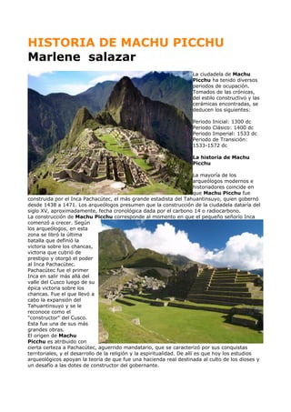 HISTORIA DE MACHU PICCHU
Marlene salazar
La ciudadela de Machu
Picchu ha tenido diversos
periodos de ocupación.
Tomados de las crónicas,
del estilo constructivo y las
cerámicas encontradas, se
deducen los siguientes:
Periodo Inicial: 1300 dc
Periodo Clásico: 1400 dc
Periodo Imperial: 1533 dc
Periodo de Transición:
1533-1572 dc
La historia de Machu
Picchu
La mayoría de los
arqueólogos modernos e
historiadores coincide en
que Machu Picchu fue
construida por el Inca Pachacútec, el más grande estadista del Tahuantinsuyo, quien gobernó
desde 1438 a 1471. Los arqueólogos presumen que la construcción de la ciudadela dataría del
siglo XV, aproximadamente, fecha cronológica dada por el carbono 14 o radiocarbono.
La construcción de Machu Picchu corresponde al momento en que el pequeño señorío Inca
comenzó a crecer. Según
los arqueólogos, en esta
zona se libró la última
batalla que definió la
victoria sobre los chancas,
victoria que cubrió de
prestigio y otorgó el poder
al Inca Pachacútec.
Pachacútec fue el primer
Inca en salir más allá del
valle del Cusco luego de su
épica victoria sobre los
chancas. Fue el que llevó a
cabo la expansión del
Tahuantinsuyo y se le
reconoce como el
"constructor" del Cusco.
Esta fue una de sus más
grandes obras.
El origen de Machu
Picchu es atribuido con
cierta certeza a Pachacútec, aguerrido mandatario, que se caracterizó por sus conquistas
territoriales, y el desarrollo de la religión y la espiritualidad. De allí es que hoy los estudios
arqueológicos apoyan la teoría de que fue una hacienda real destinada al culto de los dioses y
un desafío a las dotes de constructor del gobernante.
 