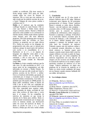 EduardoSánchezPiña
Seguridad de computadora Página 10 de 11 Historia del malware
cambió su certificado. Ello tiene muerte la
fecha instiga contra 2012 junio de 24th.,
cuando todos los casos de Stuxnet se
matarían. Ello es creer que este malware es
sido creado por las policías secretas de ee.uu.
e Israel. Ninguno de estos países confuta o
confirma este 12.
DoQu es el malware que ha asimilado
codifique basado en como Stuxnet. Ello es
creer que Stuxnet y DoQu tienen mismo
origen y mismos autores. Stuxnet y DoQu de
operación están también en la correlación en
muchas fuentes. DoQu usado mismo explotan
como Stuxnet, pero ello tiene diferente
propósito. Ello tiene proponga para recoger la
información sobre las víctimas, en otros
términos su propósito sea ser espía infecte
PCs. DoQu era escrito en los lenguajes de
programación más altos, que es inusual para
malware, porque la mayor parte del malware
está escrito o en ensamblador, la c o
finalmente en la c++, o en algunos de
lenguajes de caligrafía como pitón o Lua.
DoQu eran escritos en el objeto la c
orientado, y ello es creer que es ser sido
compilado usando estudio de Microsoft
visual 2008.
La llama es el más complejo malware que ha
sido visto. Es sido encontrado en 2012. y la
mayor parte de las computadoras son sido
infectadas en cercano y Medio Oriente. Es
también crea que sea sido creado por Israel y
policías secretas de los EE.UU. y militar.
Esto es el malware del módulo, que puede ser
controlado por el ataque y él puede añadir
nuevos módulos remotamente. Con todos sus
módulos que ello puede ser 20MB grande. La
llama pudo extenderse sobre el puerto de
USB o por la red. Ello usó capacidad de
rootkit para ocultarse en el sistema infectado.
Ello tiene capacidad para registrar audio,
video, llamadas de skype, actividad de red,
para robar archivos de disco duro y envía
para ir al ataque. En las compañías de
antivirus de momento en que recoja la
muestra de la llama para análisis, llama es
sido destruido remotamente por el ataque que
envía la matanza manda, que destruyeron
todos los casos del malware de llama. La
llama es escrita en Lua y c++, y como
Stuxnet y DoQu que ello tiene válido robado
certificado.
7. Conclusión
Ello ha pasado más de 25 años desde el
primero malware para la PC salga. Malware
evolucionó, pero algunos de los principios
permanecieron el mismo. Primer malware
Brain.A extienda se sobre discos flexibles,
Stuxnet - uno del malware más complejo -
extensión sobre el USB maneja. Propósitos y
móviles para la creación de malware
cambiaron de exibitionism, sobre venganza y
beneficio a espionaje y sabotaje. El beneficio
es el motivador todavía excelente para la
creación de malware, y ello continuará estar
en el futuro. Militar propone tales como
espionaje y sabotaje era probado como el
éxito para los creadores de malware.
Podemos esperar más del malware militar y
la contienda armada cibernética en futuro,
desde entonces es bastante seguro para
ataques y pueda causar mismo daño como los
ataques militares con todo su poder de fuego.
Ello se tiene que ver cómo compañías de
antivirus negociarían con este tipo de los
ataques con los recursos casi ilimitados para
la creación de malware en un campo y mejore
queriendo creadores de malware en el otro
campo. Todavía podríamos ver algún otro
propósito de la creación de malware en el
futuro en cierto evento cambiante del juego
tal era Stuxnet cuando estamos hablando del
uso militar del malware.
8. Los trabajos citaron
[1] Wikipedia, Malware, Internet:
http://en.wikipedia.org/wiki/Malware,
03.02.2013.
[2] Brain: Buscar el primero virus de PC,
Mikko Hypponnen, FSecure,2011.
[3] Malware: Combatiendo código malicioso,
Skoudis, Lenny Zeltser de ed,vestíbulo de
aprendiz PTR,2003
[4] Wikipedia, gusano de tempestad, Internet:
http://en.wikipedia.org/wiki/Storm_Worm,
10.02.2013.
[5] Virus Wikia, la oscuridad el motor de
mutación de Avanger,
http://virus.wikia.com/wiki/Dark_Vengador_
Mutación_Engine, 17.02.2013.
 