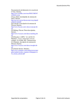 EduardoSánchezPiña
Seguridad de computadora Página 11 de 11 Historia del malware
Documentación de laboratorio de creación de
6 Virus, Internet,
http://www.textfiles.com/virus/DOCUMENT
ATION/vcl.txt
[7] un_mitad, |enciclopedia| de amenaza de
ESET, Internet
http://go.eset.com/us/threatcenter/encyclopedi
a/threats/onehalf/
[8] Concept.A,descripción de amenaza de
FSecure,Internet,
http://www.fsecure.com/v-descs/concept.sht
ml
[9] Maburg, FSecure Threat descripotion,
Interner,
http://www.f-secure.com/vdescs/marburg.sht
ml
[10] Dressler,J. (2007). “el v de EE.UU.
Mauricio". Casos y materiales en la ley
criminal. El st Pablo, MN: Thomson/oeste
[11] Slammer, descripción de amenaza de
FSecure,Internet,
http://www.f-secure.com/vdescs/mssqlm.sht
ml
[12] Stuxnet dossier, Simantec,
http://www.symantec.com/content/en/us/enter
prise/media/security_response/whitepapers/w
32_stuxnet_dossier.pdf
 