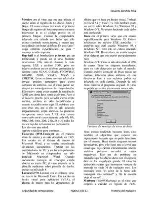 EduardoSánchezPiña
Seguridad de computadora Página 3 de 11 Historia del malware
Monkey era el virus que era que infecta el
dueño calza el registro de los discos duros y
flojos. El mono estuvo moviendo el primero
bloque de registro de bota maestro a tercero e
insertando lo es el código propio en el
primero bloque. Cuando la computadora
infectada era calzada con botas que ello
estuvo corriendo normalmente, a menos que
era calzado con botas del flojo. En este caso "
caiga enfermo especificación de guía "
mensaje es sido impresor.
One-half o el bombardero eslovaco era un
interesando y pueda ser el virus bastante
destructivo. Ello infectó domine la bota
registra, EXE y archivo COM, pero no
infecte archivan ese en palabras contenidas de
nombre como SCAN, CLEAN, FINDVIRU,
GUARD, NOD, VSAFE, MSAV o
CHKDSK. Estos archivos no eran infectados
porque podrían pertenecer para cierto
software de antivirus, así el virus puede ser
atrapar en auto-algoritmos de comprobación.
Ello estuvo cripta están usando la función de
XOR con cierta llave conoció al virus. Pero si
el usuario prueba para acceder cierto cripta
archive, archivo es sido decodificado y
usuario no podría notar algo. El problema con
este virus era, ese si ello es sido aclarado
impropiamente, cripta archivos no pudieron
recuperarse nunca más 7. El virus estuvo
mostrando envié como mensaje cada 4th, 8th,
10th, 14th, 18th, 20th, 24th, 28 y 30 todos los
meses bajo las circunstancias particulares:
Los días son una mitad.
Apriete cada llave para continuar…
Concepto (WM.Concept) era el primero
virus de macro y es sido detectado en 1995.
Era escrito en el idioma de macro de
Microsoft Word, y se estaba extendiendo
dividiendo documentos. Trabajó en las
computadoras de PC y en las computadoras
de Macintosh en computadora sea sido
instalado Microsoft Word. Cuando
documento contagió de concepto estaba
abierto en cierta PC, el virus copiaría es la
plantilla maliciosa sobre plantilla de dueño,
pueda ser infectado 8.
Laroux(X97M/Laroux) era el primero virus
de macro de Microsoft Excel. Era escrito en
básico visual para aplicación (VBA), el
idioma de macro para los documentos de
oficina que se base en básico visual. Trabajó
en Excel 5.x y Excel 7.x. Ello también pudo
ser correr sobre Windows 3.x, Windows 95 y
Windows NT. No estuvo haciendo cada daño,
está duplicando.
Boza era el primero virus que era escrito
específicamente para Windows 95. Estuvo
infectando los archivo EXE portátiles -
archivan que esté usando Windows 95 y
Windows NT. Pero ello no estuvo atacando
Windows NT. Hasta ahora, no existía ningún
virus detectó que era escrito particularmente
para
Windows NT. Virus es sido detectado el 1996
de enero. Tiene los orígenes australianos,
pero es sido detectado en todo el mundo.
Cuando archivo contagió de Boza pueda ser
corrido, infectaría otros archivos en ese
directorio. Uno a tres archivos podría ser
infectado en cada corrida. Después de esto
Boza correría el programa original. El virus
no podría ser activo en memoria nunca más.
Ventana de mensaje de virus de Boza
Boza estuvo tendiendo bastante lento, sino
también el algoritmo que esparce era
rápidamente bastante que no pudo detectarse
por el usuario. Boza tenido ningunas rutinas
destructivas, pero ello tiene uno el error que
causó que bajo ciertas circunstancias infecte
archivos pudieron ascender a varios
megabytes. Esto era de problema en
máquinas que los discos duros son sólo pocos
diez en los megabytes grande. El virus ha
activación rutinas que mostraron ventana de
mensaje en cada 31 de cualquier mes. Los
mensajes eran: "el sabor de la fama sólo
conseguía más sabrosa!" y "de la escuela
vieja al nuevo".
Marburg (Win95/Marburg) es el virus que
empezó a circular en Agosto de 1998.,
 