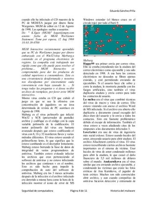 EduardoSánchezPiña
Seguridad de computadora Página 4 de 11 Historia del malware
cuando ello ha infectado el CD maestro de la
PC de MGM/EA juegue por dinero llame
Wargames. MGM de editor en 12 de Agosto
de 1998. Las apologías sueltas a usuarios:
De: " K.Egan (MGM)" kegan@mgm.com
asunto: fecha de MGM WarGames
Statement: Tome por esposa, 12 Aug 1998
18:03:39-0700
MGM Interactivo recientemente aprendido
que su PC de WarGames juegue por dinero
embarcado con el Win32/virus Marburg.a
contenido en el programa electrónico de
registro. La compañía está trabajando tan
rápida como que ello puede para resolver el
problema… MGM Interactivo es
comprometido para dar los productos de
calidad superiores a consumidores. Esta es
una circunstancia desafortunada y nosotros
nos disculpamos por sinceramente cada
conveniencia esto haya causado le. … Si
tenga todas las preguntas o si desea recibir
un disco de reemplazo, por favor avise MGM
interactivo.
Mismo virus estaba en CD que cubrió el
juego en que se usa la ofensiva con
concentración de jugadores en un área
determinada de revista de PC austríaco en
Agosto de 1998.
Maburg es el virus polimorfo que infectó
Win32 y SCR (preservador de pantalla)
archiva y codifique es el código con la capa
variable polimorfa de la codificación. El
motor polimorfo del virus era bastante
avanzado después que estuvo codificando el
virus con 8, 16 y 32 mordieron llaves y varios
métodos diferentes. El virus estuvo usando el
polimorfismo lento, lo que significa que lo
estuvo cambiando es el decryptor lentamente.
Maburg estuvo borrando la base de datos de
integridad de varios programadores de
antivirus. También estuvo evitando infectar
los archivos que eran perteneciendo al
software de antivirus y no estuvo infectando
los archivos que contienen v en el nombre.
Esto es sido hecho para impedir la
comprobación de auto del software de
antivirus. Maburg era los 3 meses activados
después de la infección si el archivo infectado
era derretido a misma hora como la hora de la
infección mostrar el icono de error de MS
Windows estandar (el blanco cruce en el
círculo rojo) por todo el buró 9.
Maburg
Happy99 sea primer envía por correo virus.
Ello se estaba extendiendo tan la atadura del
correo electrónico como ejecutable y sea sido
detectado en 1998. A esa hora los correos
electrónicos no deseados se filtran apenas
existido, y esté permitiendo enviando de
ejecutables. Si el usuario hace clic sobre y
corre la atadura, le mostraría pantalla con los
fuegos artificiales, sino también el virus
duplicaría atadura y envía correo para todo
los contactos de usuario.
La melisa era el virus que combinó técnicas
del virus de macro y virus de correo. Ello
estuvo viniendo con anexo el archivo Word
de MS infectado. Si el archivo era abierto ello
duplicaría a documento casual escogido del
disco duro del usuario y lo envía a todos los
contactos. Esto era bastante problemático
debido al escape de información. También el
virus estuvo a veces añadiendo citas de los
simpsones a los documentos infectados 3.
LoveLetter era uno de virus de ingeniería
más social exitoso. Estuvo usando locales del
amor, atrayendo usuario para abrir atadura. El
archivo Attachment correría el virus. El virus
estuvo reescribiendo ciertos archivos bastante
importantes en el sistema de víctima. Usar
locales de virus de amor condenado millones
para abrir la atadura, lo que causó el daño
financiero de 5,5 mil millones de dólares
sobre el mundo. Anakurnikova era el virus
similar que era enviando archivo ejecutable, y
condenando las víctimas que existe las fotos
eróticas de Ana Kurnikova, el jugador de
tenis erótico. Muchos son sido convencidos
abrir archivo, y aun cuando compañías de
antivirus hicieron detección y entramado de
 