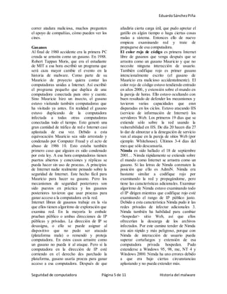 EduardoSánchezPiña
Seguridad de computadora Página 5 de 11 Historia del malware
correr atadura maliciosa, muchos pregunten
el apoyo de compañías, cómo pueden ver los
cines.
Gusanos
Al final de 1980 accidente era la primera PC
creada se arrastra como un gusano. En 1988.
Robert Tappan Moris, que era el estudiante
de MIT a esa hora escribió un programa que
será caza mayor cambie el evento en la
historia de malware. Como parte de su
Mauricio de proyecto quiera contar las
computadoras unidas a Internet. Así escribió
el programa pequeño que duplica de una
computadora conectada para otro y cuente.
Sino Mauricio hizo un insecto, el gusano
estuvo visitando también computadoras que
ha visitado ya antes. En realidad el gusano
estuvo duplicando de la computadora
infectada a todas otras computadoras
conectadas todo el tiempo. Esto generó una
gran cantidad de tráfico de red e Internet casi
aplastada de esa vez. Debido a esta
equivocación Mauricio sea sido arrestado y
condenado por Computer Fraud y el acto de
abuso de 1986 10. Esto estaba también
primero caso que alguien es sido condenado
por esta ley. A esa hora computadoras tienen
puertos abiertos y conexiones y réplicas se
pueda hacer sin uso de proezas. A principios
de Internet nadie realmente pensado sobre la
seguridad de Internet. Este hecho fácil para
Mauricio para hacer su gusano. Pero los
mecanismos de seguridad posteriores son
sido puestos en práctica y los gusanos
posteriores tuvieron que usar proezas para
ganar acceso a la computadora en la red.
Internet libran de gusanos trabaje en la vía
que ellos tienen algoritmo de exploración que
examina red. En la mayoría lo embale
prueban público o ambas direcciones de IP
públicas y privadas. La dirección de IP se
desasigna, o ello se puede asignar al
dispositivo que no pudo ser atacado
(plataforma mala) o remendó y proteja
computadora. En estos casos arrastre como
un gusano no pueda ir al ataque. Pero si la
computadora en la dirección de IP esté
corriendo en el derecho des parchado la
plataforma, gusano usaría proeza para ganar
acceso a esa computadora. Después de que
añadiría cierta carga útil, que pudo apretar el
gatillo en algún tiempo o haga ciertas cosas
malas a sistema. Entonces ello de nuevo
empieza examinando red y trate de
propagarse de esa computadora.
El color rojo de código es primera Internet
libre de gusanos que venga después que se
arrastra como un gusano Mauricio y que no
necesite ninguna interacción de usuario.
También codifique rojo es primer gusano
intencionalmente escrito (el gusano de
Mauricio era malicioso accidentalmente). El
color rojo de código estuvo tendiendo entrado
en años 2000., y extensión sobre el mundo en
la pareja de horas. Ello estuvo ocultando con
buen resultado de defender los mecanismos y
tuvieron varias capacidades que eran
disparadas en los ciclos. Estuvo atacando IIS
(servicio de información de Internet) los
servidores Web. Los primeros 19 días que se
extiende sólo sobre la red usando la
vulnerabilidad en IIS. De día 20 hacen día 27
lo dar de almorzar a la denegación de servicio
van al ataque en la pareja de sitios Web (por
ejemplo. Whitehouse). Últimos 3-4 días del
mes que sólo descansaría.
Nimda es sido hallado el 18 de septiembre
2001… Nimda rápidamente se extiende sobre
el mundo como Internet se arrastra como un
gusano. Si las letras de Nimda conmuten la
posición que ello es AdmiN. Nimda era
bastante similar a codifique rojo por
examinando la red y propagándome, pero
tiene las características adicionales. Examinar
algoritmo de Nimda estuvo examinando todo
el IP dirigen mientras que codifique rojo esté
examinando el rango de IP público justo.
Debido a esta característica Nimda pudo ir las
redes privadas de infectar adicionales 3.
Nimda también ha habilidad para cambiar
<hospedar> sitio Web, así que ellos
ofrecerían la descarga de los archivos
infectados. Por este camino tender de Nimda
era aún rápido y más peligroso, porque con
Nimda de interacción de usuario pueda
superar cortafuegos y extensión de esa
computadora privada hospedan. Pudo
extenderse a Windows 95, 98, me, NT 4 y
Windows 2000. Nimda ha uno errores debido
a que era bajo ciertas circunstancias
aplastando y no pueda extender más.
 