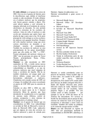 EduardoSánchezPiña
Seguridad de computadora Página 6 de 11 Historia del malware
El ruido sibilante es el gusano de correo de
2003. Esto no era el gusano de Internet, pero
lo describiremos aquí, debido al timeframe
cuando es sido encontrado. El ruido sibilante
era el primero malware que los propósitos
solo fueron generar entrada y dinero. Ello
entró infecte atadura, y esté volviendo la
máquina infectada en el remitente de correos
electrónicos no deseados. En este período
cambie la estructura de los escritores de
malware. Antes de vello, el malware es sido
escrito por entusiastas que quiera hacer una
prueba de algo o para sacar a luz. De la parte
principal de vello enfoque se en los escritores
de malware esté ganando beneficio. Después
del vello muchos malware venga que envíe
correos electrónicos no deseados o ese
chantajeó usuarios de computadoras.
También los escritores de malware no eran
principalmente de los países desarrollados
guste que ello estaba en 1980 " y 1990".
Fuentes principales del malware vinieron en
2000 " por las personas de países de Tercer
Mundo, principalmente Rusia, China,
Pakistán, India etc.
Slammer es sido encontrado en 2003
septiembre de 13th., y traído ciertas nuevas
cosas. Era Internet libre de gusanos que use la
vulnerabilidad en OpenSSL y es uno de
primeros malwares que atacó máquinas de
Linux y servidores de Apache. Ello ha un
también clandestino, así ataque pudo usar
infecte elabore, cargue para ello ciertas
herramientas adicionales o malwares.
Clandestino esté creando cuenca de UDP con
el ataque. En realidad ello estuvo escuchando
en puerto de UDP 2002 para la conexión de
ataque.
Entrados en años 2003 y 2004 sea sido
hallada la mayor parte de la 3 Internet
destructiva libran de gusanos que haya
introducido la consideración en la seguridad
de sistemas reales (fábricas, central de
energía, aeropuertos y otros sistemas de
transportación) y el sabotaje virtual.
Slammer era el gusano de Internet que era
extendiéndose en 2003. Usar vulnerabilidad
en servidor de SQL de Microsoft y motor de
datos de Microsoft 2000. Cada aplicación
que usó algunos de estos dos servicios era
objetivo potencial y punto de entrada para
Slammer. Algunas de aplicaciones eso
Slammer acostumbrado a ganar acceso al
sistema era:
 Microsoft Biztalk Server
 Microsoft Office XP Developer
Edition
 Microsoft Project
 Servidor de Microsoft SharePoint
Portal
 Microsoft Visio 2000
 Microsoft Visual FoxPro
 Microsoft Visual Studio.NET
 Microsoft.NET Framework SDK
 Compaq Insight Manager
 El Cristal relata empresa
 Dell OpenManage
 monitor de HP Openview Internet
service
 McAfee centralizó Admin de virus
 McAfee Epolicy Orchestrator
 Tienda la millonésima parte de una
unidad específica daña servidor de
limpieza
 Websense Reporter
 Veritas Backup Exec
 WebBoard Conferencing Server 11
Slammer se estaba extendiendo como un
proceso de memoria. Nunca escribió algo en
el disco duro. Así cuando la PC podría ser
comenzada de nuevo, infección
desaparecería. Pero desde la PC estaba unido
para otras pc, de donde consiguió infección, o
donde ello duplicó infección para, pronto
infección estaría de vuelta. Slammer estuvo
creando tráfico de red excelente, tantos
paquetes llegan a ser perdido. Por este
camino causó el daño excelente - por
ejemplo la red de ATM del banco de la
América fue descendente, 911 servicio en
Seattle fue descendente para la pareja de días,
sistemas de control de vuelo en la pareja de
aeropuertos se infectaban y cierto vuelo era
retardado. También allí estaba un problema
en la centralde energía nuclear en Ohio.
Blaster sea sido detectado en Agosto de
2003. Ello usó parachoques desborde la
vulnerabilidad en DCOM RPC (distribuya el
 